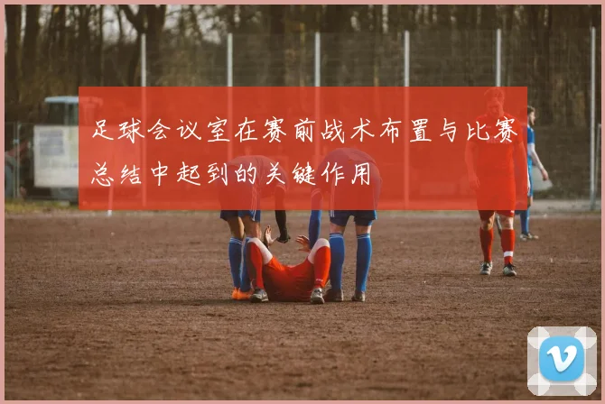 足球会议室在赛前战术布置与比赛总结中起到的关键作用