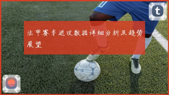法甲赛季进攻数据详细分析及趋势展望