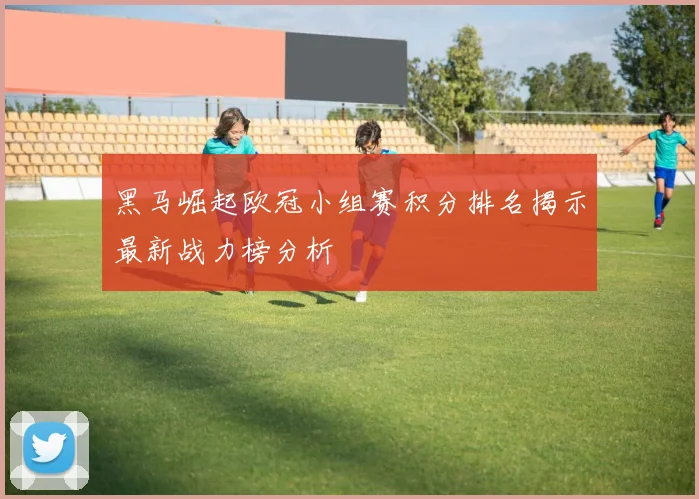 黑马崛起欧冠小组赛积分排名揭示最新战力榜分析