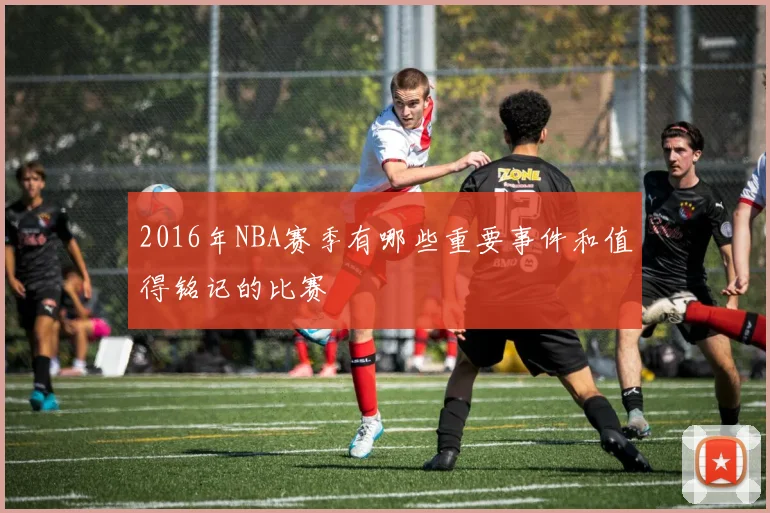 2016年NBA赛季有哪些重要事件和值得铭记的比赛