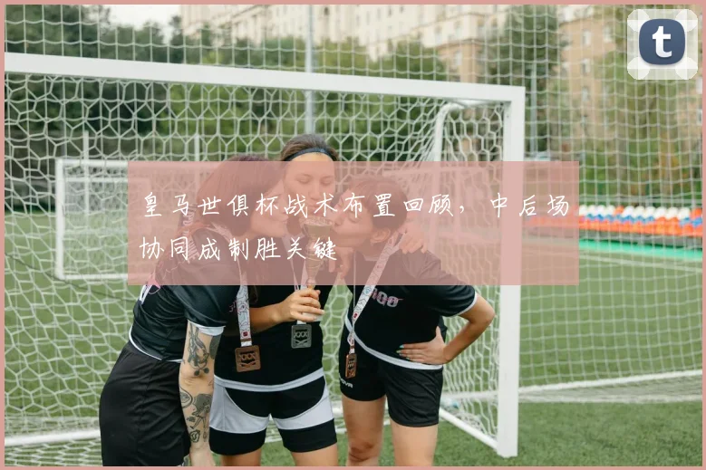 皇马世俱杯战术布置回顾，中后场协同成制胜关键